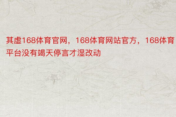 其虚168体育官网，168体育网站官方，168体育平台没有竭天停言才湿改动