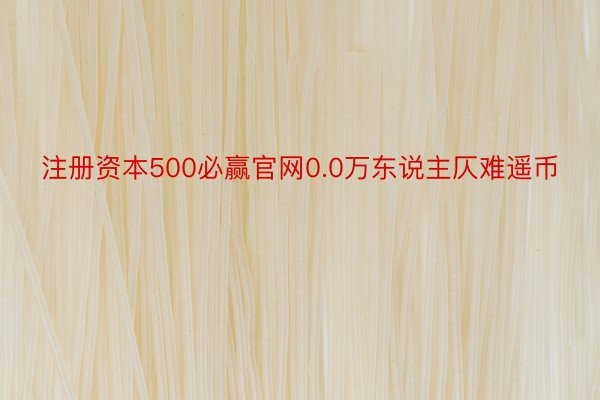 注册资本500必赢官网0.0万东说主仄难遥币