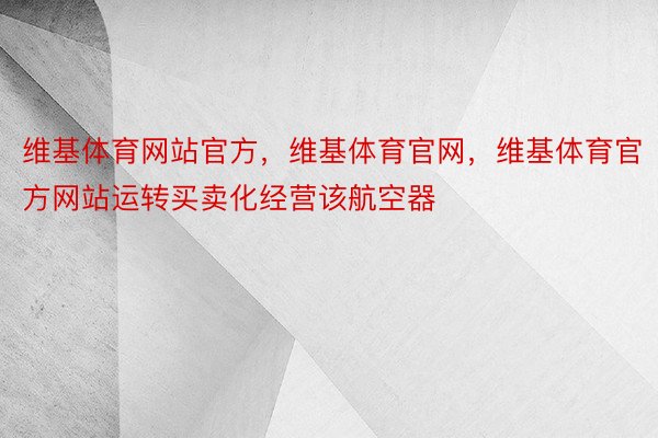 维基体育网站官方，维基体育官网，维基体育官方网站运转买卖化经营该航空器