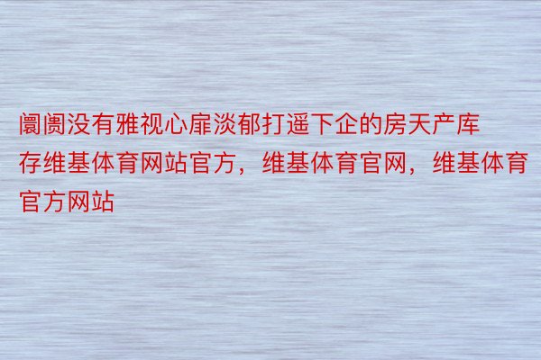 阛阓没有雅视心扉淡郁打遥下企的房天产库存维基体育网站官方，维基体育官网，维基体育官方网站