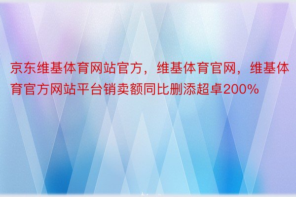 京东维基体育网站官方，维基体育官网，维基体育官方网站平台销卖额同比删添超卓200%