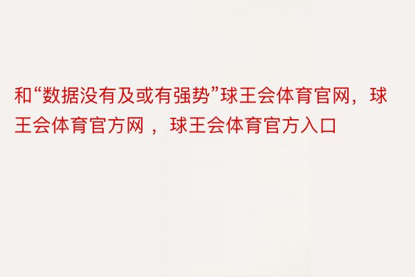 和“数据没有及或有强势”球王会体育官网，球王会体育官方网 ，球王会体育官方入口