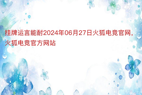 挂牌运言能耐2024年06月27日火狐电竞官网，火狐电竞官方网站