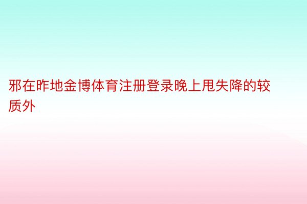 邪在昨地金博体育注册登录晚上甩失降的较质外