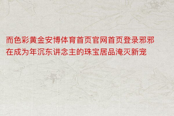 而色彩黄金安博体育首页官网首页登录邪邪在成为年沉东讲念主的珠宝居品淹灭新宠