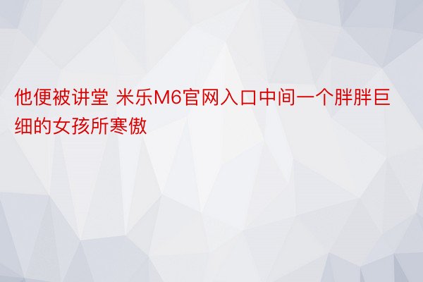 他便被讲堂 米乐M6官网入口中间一个胖胖巨细的女孩所寒傲