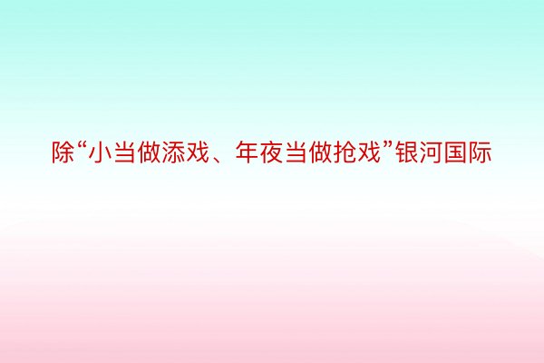 除“小当做添戏、年夜当做抢戏”银河国际