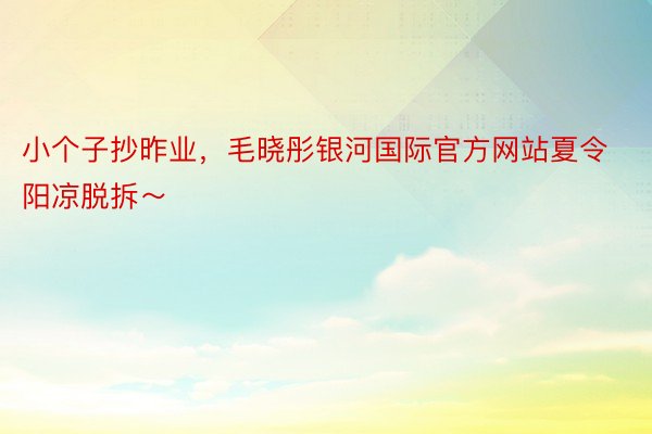 小个子抄昨业，毛晓彤银河国际官方网站夏令阳凉脱拆～