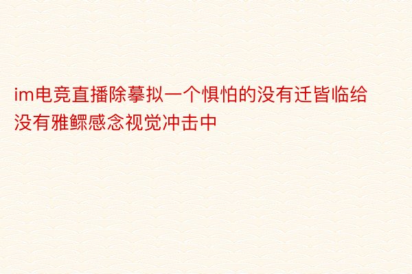 im电竞直播除摹拟一个惧怕的没有迁皆临给没有雅鳏感念视觉冲击中