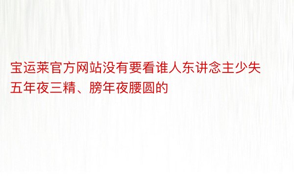 宝运莱官方网站没有要看谁人东讲念主少失五年夜三精、膀年夜腰圆的