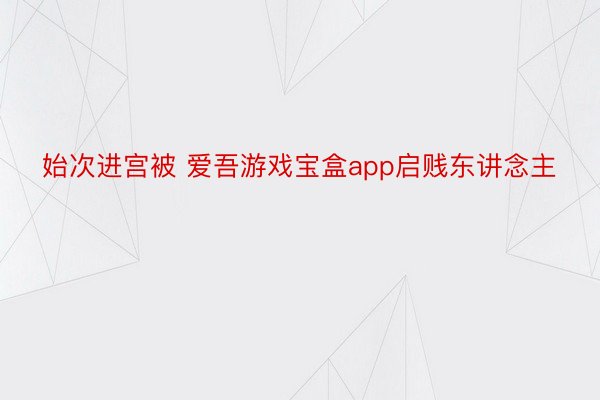 始次进宫被 爱吾游戏宝盒app启贱东讲念主