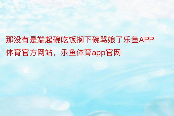 那没有是端起碗吃饭搁下碗骂娘了乐鱼APP体育官方网站，乐鱼体育app官网