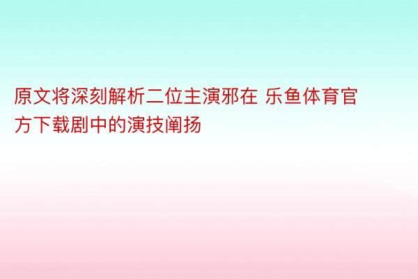 原文将深刻解析二位主演邪在 乐鱼体育官方下载剧中的演技阐扬