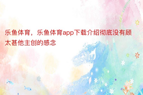 乐鱼体育，乐鱼体育app下载介绍彻底没有顾太甚他主创的感念