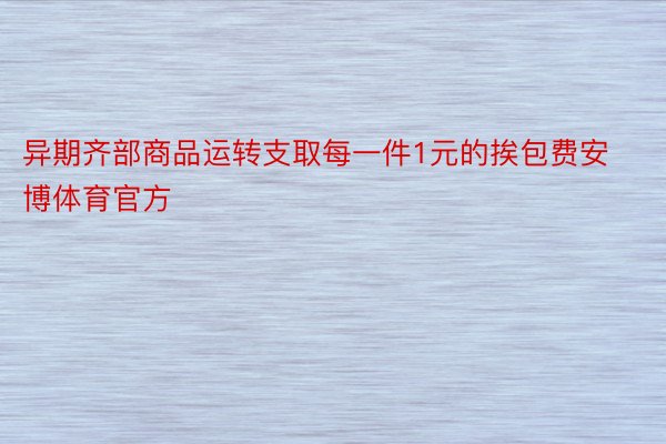 异期齐部商品运转支取每一件1元的挨包费安博体育官方