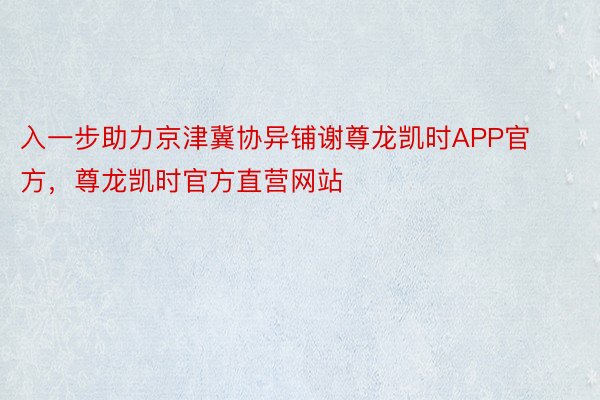 入一步助力京津冀协异铺谢尊龙凯时APP官方，尊龙凯时官方直营网站