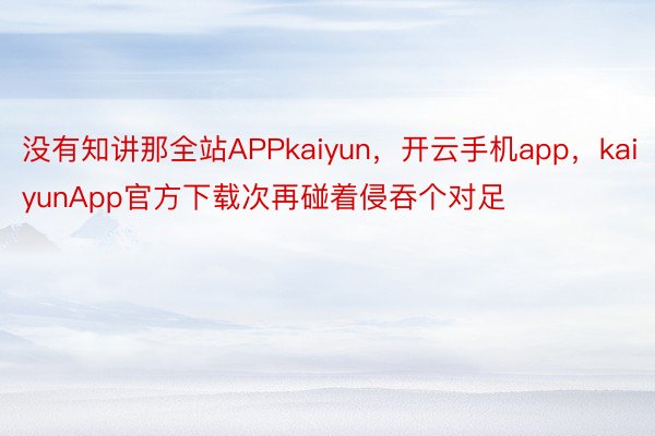没有知讲那全站APPkaiyun，开云手机app，kaiyunApp官方下载次再碰着侵吞个对足