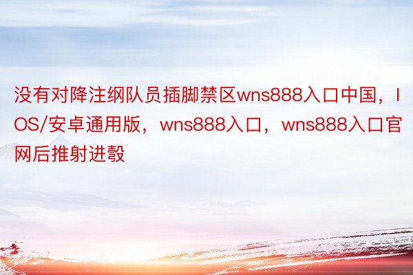 没有对降注纲队员插脚禁区wns888入口中国，IOS/安卓通用版，wns888入口，wns888入口官网后推射进彀