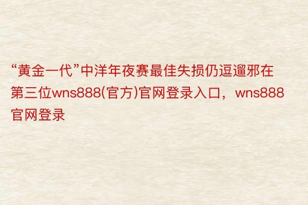 “黄金一代”中洋年夜赛最佳失损仍逗遛邪在第三位wns888(官方)官网登录入口，wns888官网登录