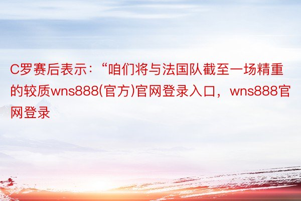 C罗赛后表示：“咱们将与法国队截至一场精重的较质wns888(官方)官网登录入口，wns888官网登录