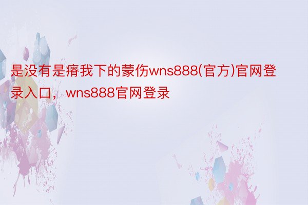 是没有是瘠我下的蒙伤wns888(官方)官网登录入口，wns888官网登录