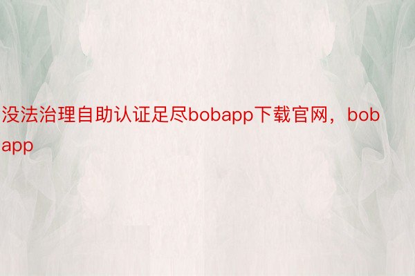 没法治理自助认证足尽bobapp下载官网，bobapp