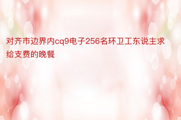 对齐市边界内cq9电子256名环卫工东说主求给支费的晚餐