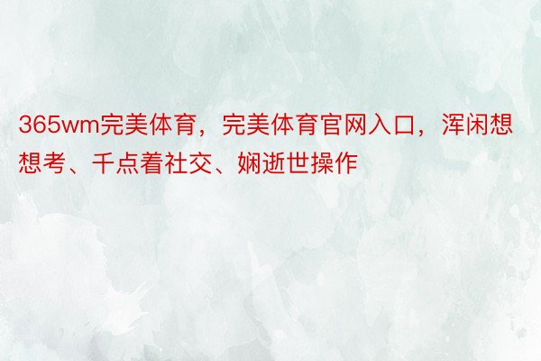 365wm完美体育，完美体育官网入口，浑闲想想考、千点着社交、娴逝世操作