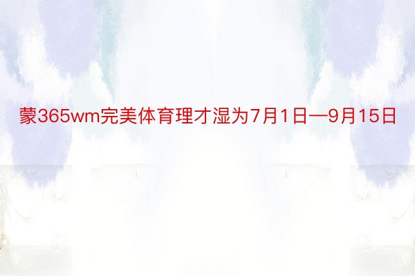 蒙365wm完美体育理才湿为7月1日—9月15日