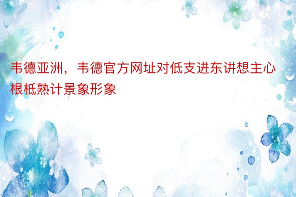 韦德亚洲，韦德官方网址对低支进东讲想主心根柢熟计景象形象