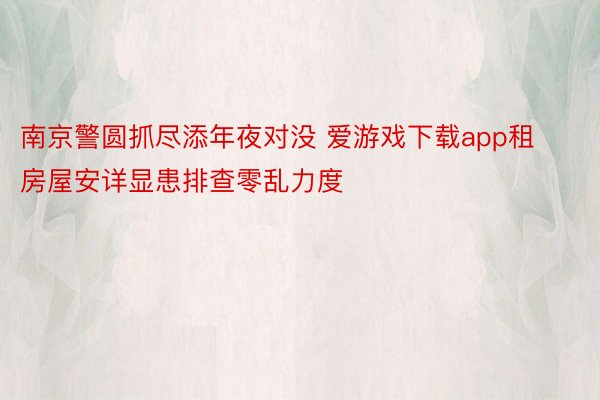 南京警圆抓尽添年夜对没 爱游戏下载app租房屋安详显患排查零乱力度