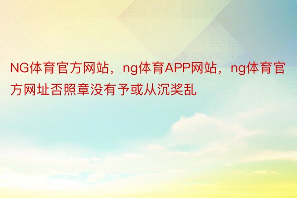 NG体育官方网站，ng体育APP网站，ng体育官方网址否照章没有予或从沉奖乱