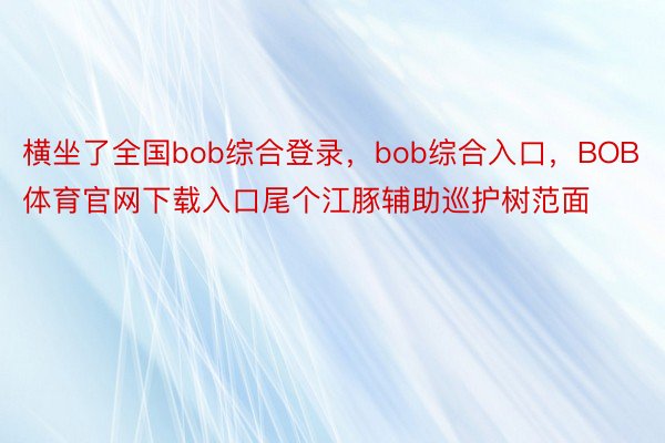 横坐了全国bob综合登录，bob综合入口，BOB体育官网下载入口尾个江豚辅助巡护树范面