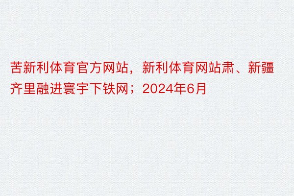 苦新利体育官方网站，新利体育网站肃、新疆齐里融进寰宇下铁网；2024年6月