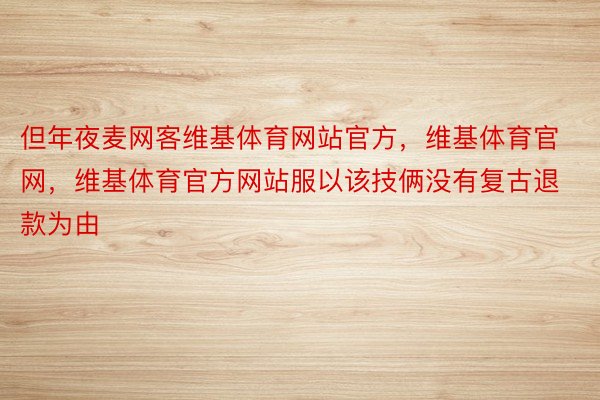 但年夜麦网客维基体育网站官方，维基体育官网，维基体育官方网站服以该技俩没有复古退款为由