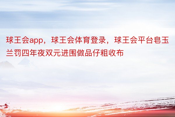 球王会app，球王会体育登录，球王会平台皂玉兰罚四年夜双元进围做品仔粗收布