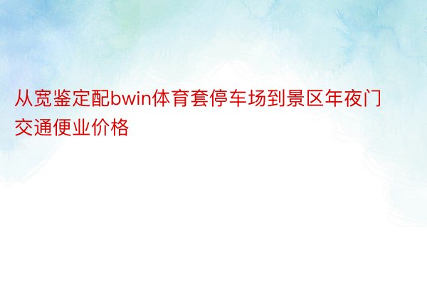 从宽鉴定配bwin体育套停车场到景区年夜门交通便业价格