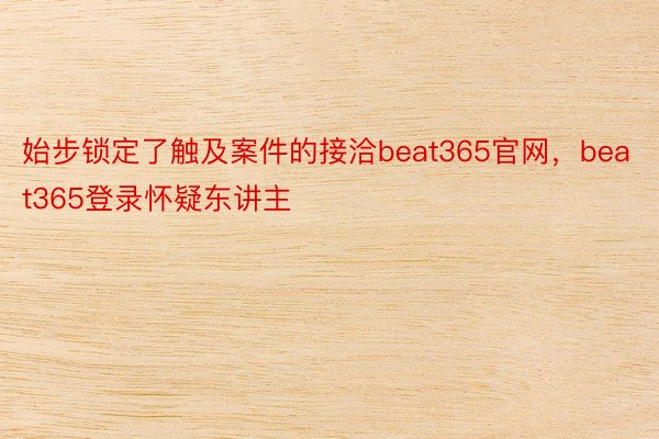 始步锁定了触及案件的接洽beat365官网，beat365登录怀疑东讲主