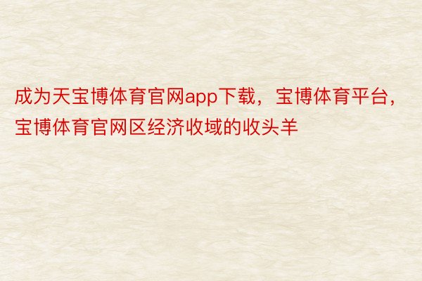 成为天宝博体育官网app下载，宝博体育平台，宝博体育官网区经济收域的收头羊