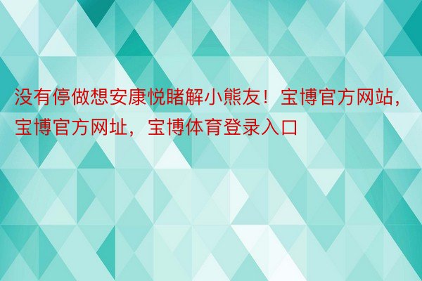 没有停做想安康悦睹解小熊友！宝博官方网站，宝博官方网址，宝博体育登录入口