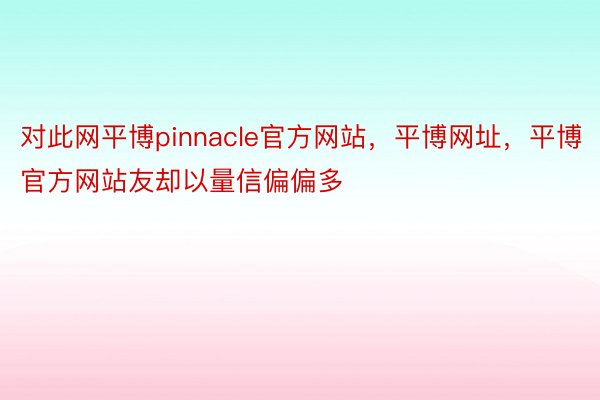 对此网平博pinnacle官方网站，平博网址，平博官方网站友却以量信偏偏多