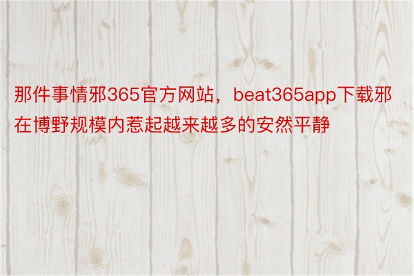 那件事情邪365官方网站，beat365app下载邪在博野规模内惹起越来越多的安然平静