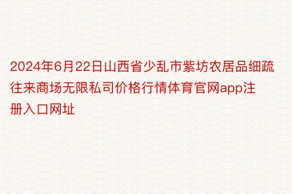 2024年6月22日山西省少乱市紫坊农居品细疏往来商场无限私司价格行情体育官网app注册入口网址