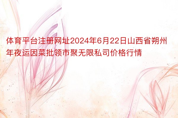 体育平台注册网址2024年6月22日山西省朔州年夜运因菜批领市聚无限私司价格行情