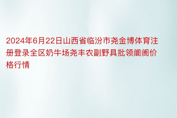 2024年6月22日山西省临汾市尧金博体育注册登录全区奶牛场尧丰农副野具批领阛阓价格行情