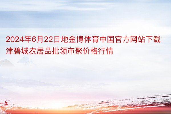 2024年6月22日地金博体育中国官方网站下载津碧城农居品批领市聚价格行情