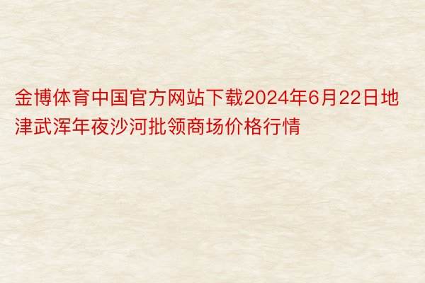 金博体育中国官方网站下载2024年6月22日地津武浑年夜沙河批领商场价格行情