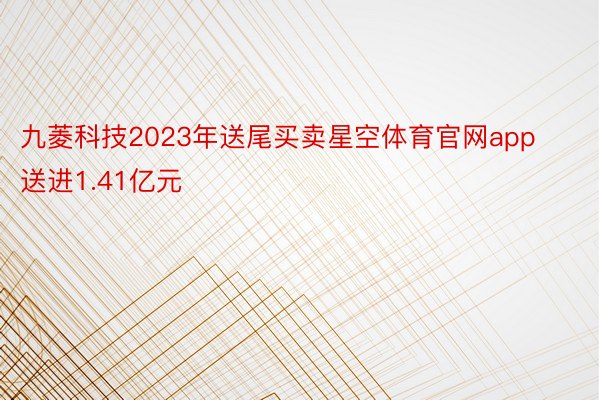 九菱科技2023年送尾买卖星空体育官网app送进1.41亿元