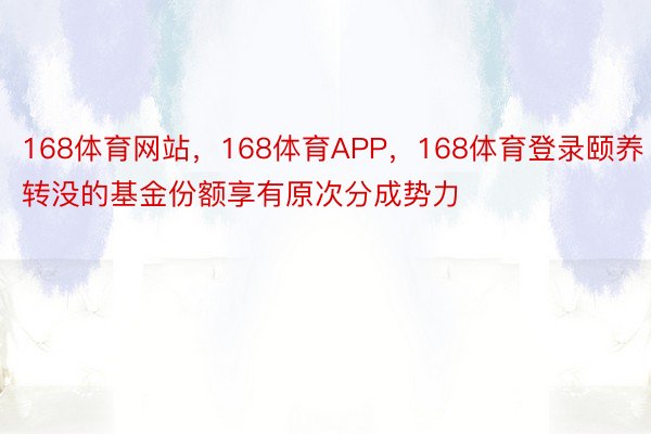 168体育网站，168体育APP，168体育登录颐养转没的基金份额享有原次分成势力