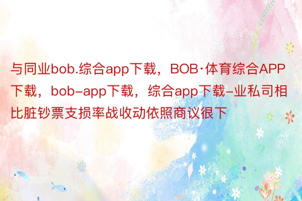 与同业bob.综合app下载，BOB·体育综合APP下载，bob-app下载，综合app下载-业私司相比脏钞票支损率战收动依照商议很下
